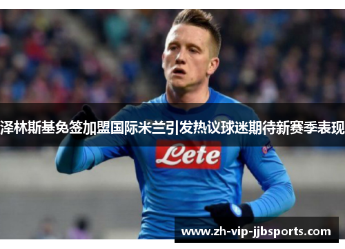 泽林斯基免签加盟国际米兰引发热议球迷期待新赛季表现 泽林斯基免签加盟国际米兰引发热议球迷期待新赛季表现