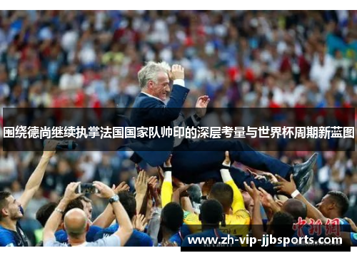 围绕德尚继续执掌法国国家队帅印的深层考量与世界杯周期新蓝图